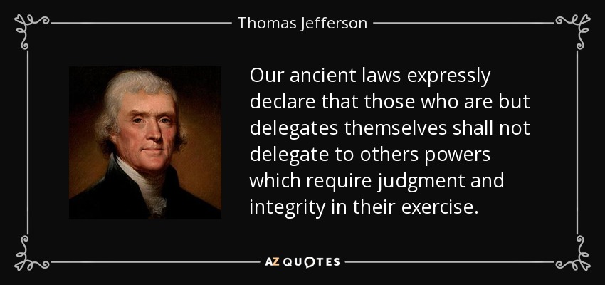 Our ancient laws expressly declare that those who are but delegates themselves shall not delegate to others powers which require judgment and integrity in their exercise. - Thomas Jefferson