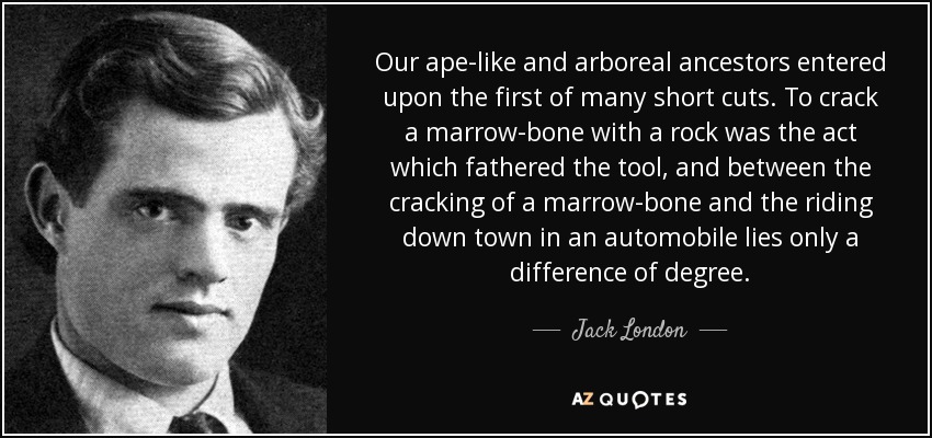 Our ape-like and arboreal ancestors entered upon the first of many short cuts. To crack a marrow-bone with a rock was the act which fathered the tool, and between the cracking of a marrow-bone and the riding down town in an automobile lies only a difference of degree. - Jack London
