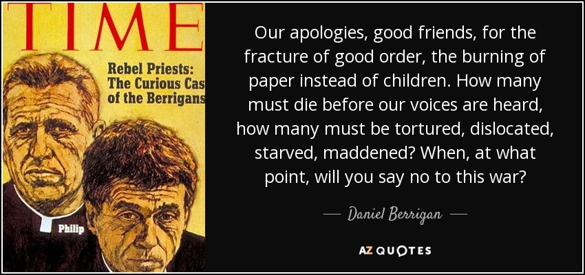 Our apologies, good friends, for the fracture of good order, the burning of paper instead of children. How many must die before our voices are heard, how many must be tortured, dislocated, starved, maddened? When, at what point, will you say no to this war? - Daniel Berrigan