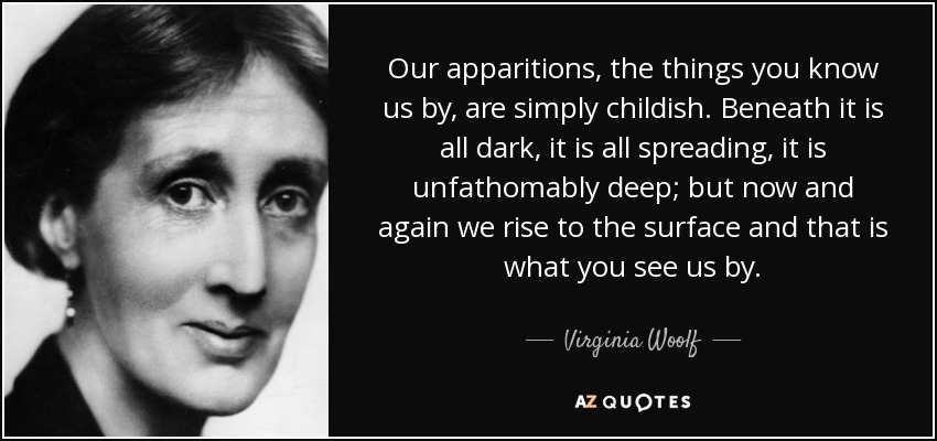 Our apparitions, the things you know us by, are simply childish. Beneath it is all dark, it is all spreading, it is unfathomably deep; but now and again we rise to the surface and that is what you see us by. - Virginia Woolf