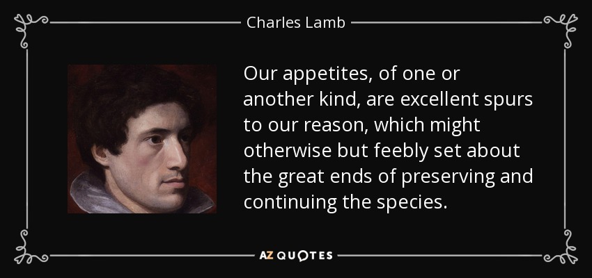 Our appetites, of one or another kind, are excellent spurs to our reason, which might otherwise but feebly set about the great ends of preserving and continuing the species. - Charles Lamb