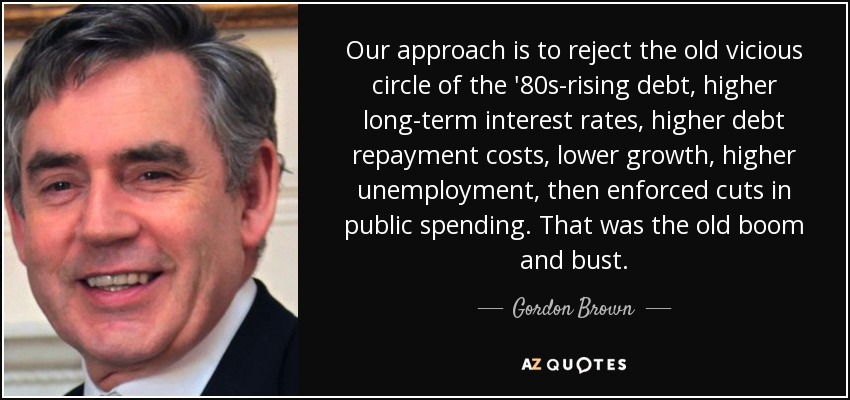 Our approach is to reject the old vicious circle of the '80s-rising debt, higher long-term interest rates, higher debt repayment costs, lower growth, higher unemployment, then enforced cuts in public spending. That was the old boom and bust. - Gordon Brown