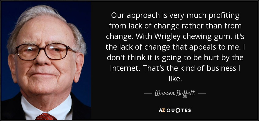 Our approach is very much profiting from lack of change rather than from change. With Wrigley chewing gum, it's the lack of change that appeals to me. I don't think it is going to be hurt by the Internet. That's the kind of business I like. - Warren Buffett