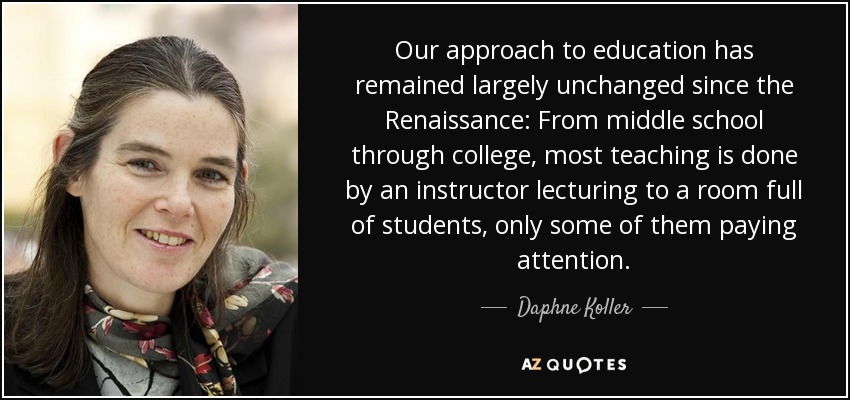 Our approach to education has remained largely unchanged since the Renaissance: From middle school through college, most teaching is done by an instructor lecturing to a room full of students, only some of them paying attention. - Daphne Koller
