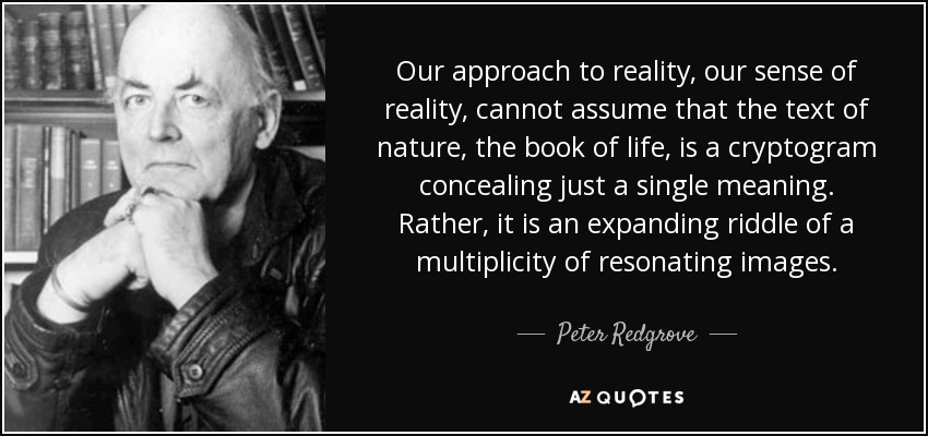 Our approach to reality, our sense of reality, cannot assume that the text of nature, the book of life, is a cryptogram concealing just a single meaning. Rather, it is an expanding riddle of a multiplicity of resonating images. - Peter Redgrove