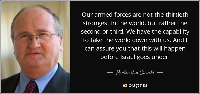 Our armed forces are not the thirtieth strongest in the world, but rather the second or third. We have the capability to take the world down with us. And I can assure you that this will happen before Israel goes under. - Martin Van Creveld