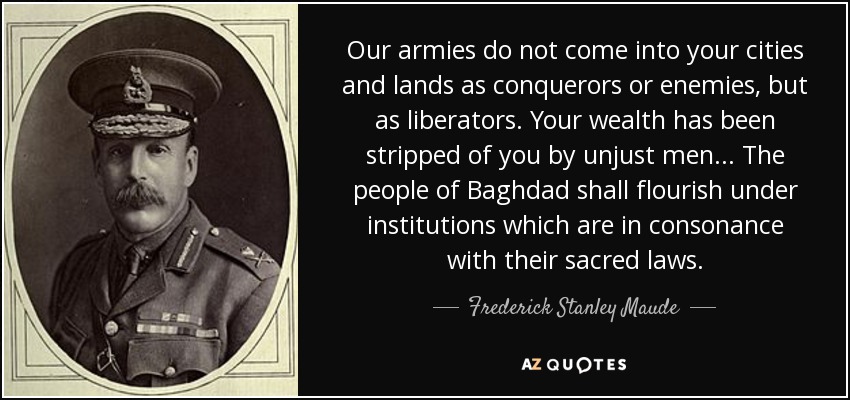 Our armies do not come into your cities and lands as conquerors or enemies, but as liberators. Your wealth has been stripped of you by unjust men... The people of Baghdad shall flourish under institutions which are in consonance with their sacred laws. - Frederick Stanley Maude
