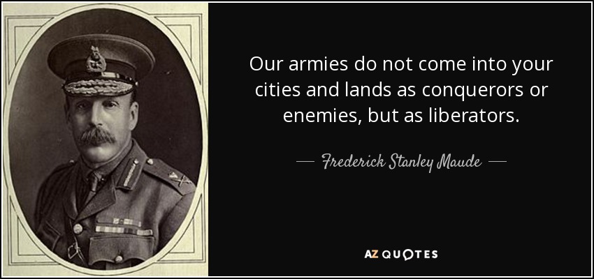 Our armies do not come into your cities and lands as conquerors or enemies, but as liberators. - Frederick Stanley Maude