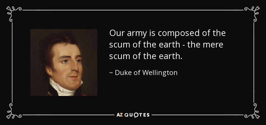 Our army is composed of the scum of the earth - the mere scum of the earth. - Duke of Wellington