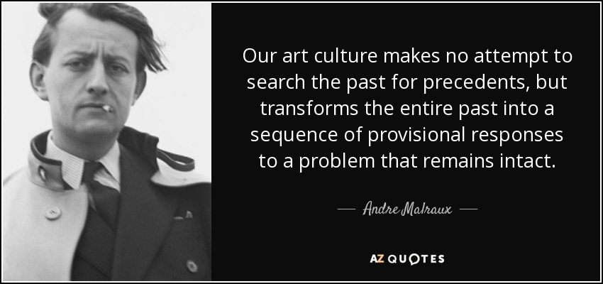 Our art culture makes no attempt to search the past for precedents, but transforms the entire past into a sequence of provisional responses to a problem that remains intact. - Andre Malraux