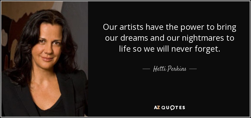 Our artists have the power to bring our dreams and our nightmares to life so we will never forget. - Hetti Perkins