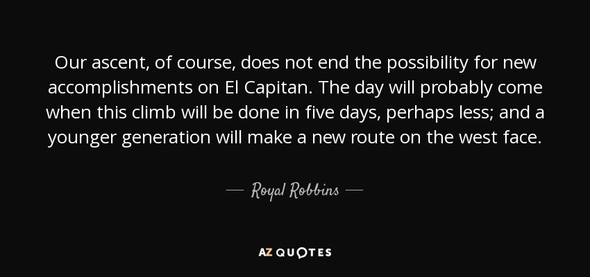 Our ascent, of course, does not end the possibility for new accomplishments on El Capitan. The day will probably come when this climb will be done in five days, perhaps less; and a younger generation will make a new route on the west face. - Royal Robbins