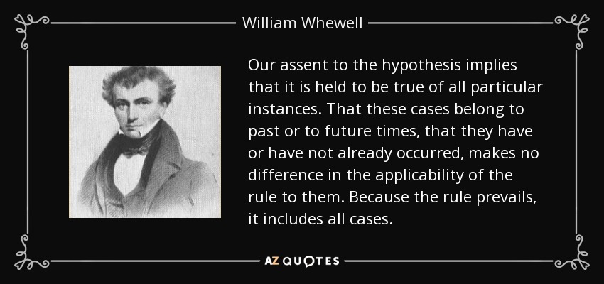 Our assent to the hypothesis implies that it is held to be true of all particular instances. That these cases belong to past or to future times, that they have or have not already occurred, makes no difference in the applicability of the rule to them. Because the rule prevails, it includes all cases. - William Whewell
