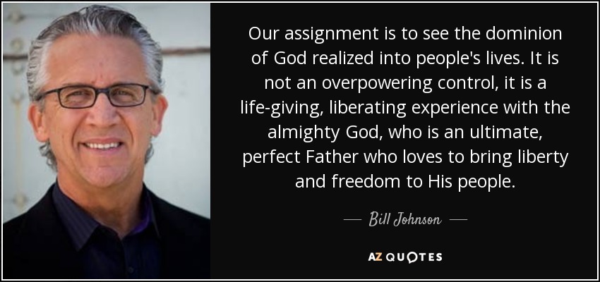 Our assignment is to see the dominion of God realized into people's lives. It is not an overpowering control, it is a life-giving, liberating experience with the almighty God, who is an ultimate, perfect Father who loves to bring liberty and freedom to His people. - Bill Johnson