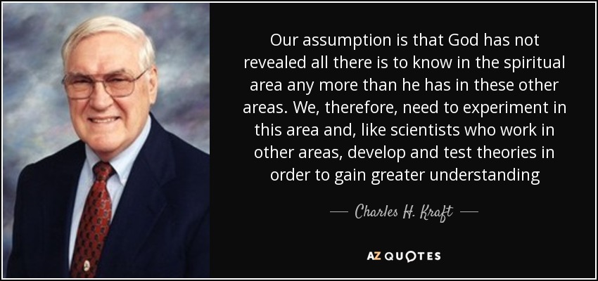 Our assumption is that God has not revealed all there is to know in the spiritual area any more than he has in these other areas. We, therefore, need to experiment in this area and, like scientists who work in other areas, develop and test theories in order to gain greater understanding - Charles H. Kraft