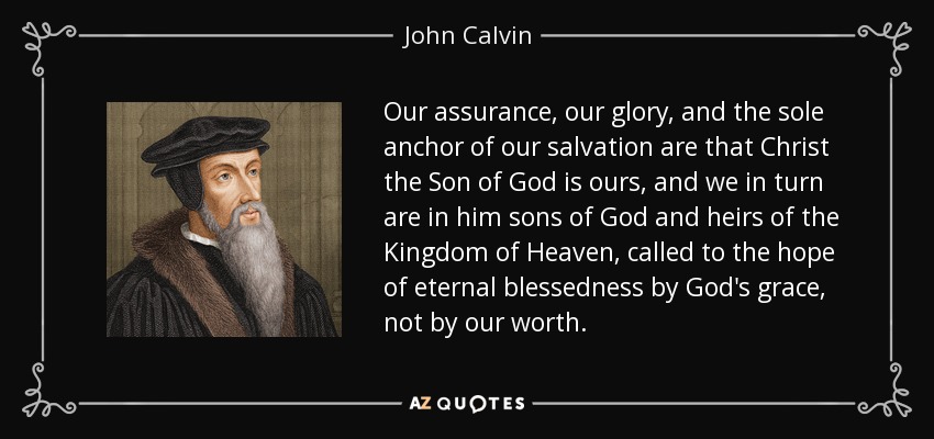 Our assurance, our glory, and the sole anchor of our salvation are that Christ the Son of God is ours, and we in turn are in him sons of God and heirs of the Kingdom of Heaven, called to the hope of eternal blessedness by God's grace, not by our worth. - John Calvin
