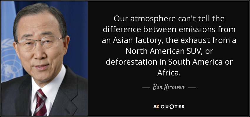 Our atmosphere can't tell the difference between emissions from an Asian factory, the exhaust from a North American SUV, or deforestation in South America or Africa. - Ban Ki-moon