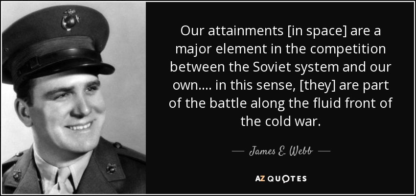 Our attainments [in space] are a major element in the competition between the Soviet system and our own . . . . in this sense, [they] are part of the battle along the fluid front of the cold war. - James E. Webb