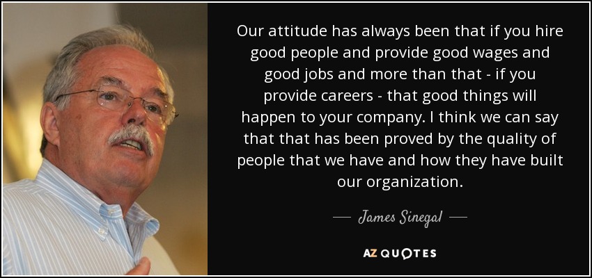 Our attitude has always been that if you hire good people and provide good wages and good jobs and more than that - if you provide careers - that good things will happen to your company. I think we can say that that has been proved by the quality of people that we have and how they have built our organization. - James Sinegal