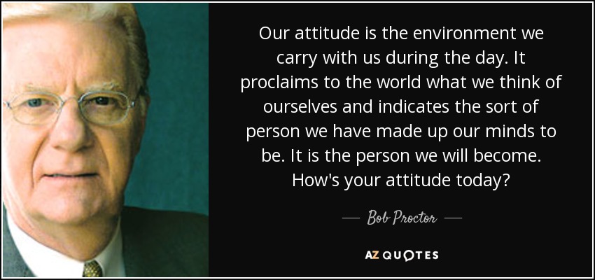 Our attitude is the environment we carry with us during the day. It proclaims to the world what we think of ourselves and indicates the sort of person we have made up our minds to be. It is the person we will become. How's your attitude today? - Bob Proctor