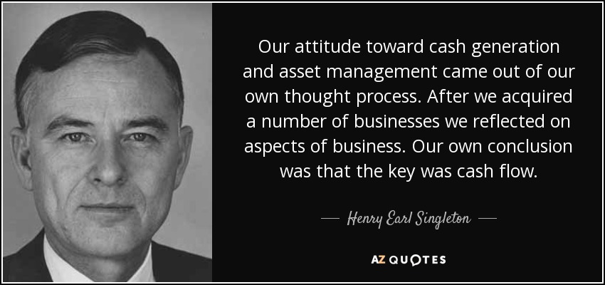 Our attitude toward cash generation and asset management came out of our own thought process. After we acquired a number of businesses we reflected on aspects of business. Our own conclusion was that the key was cash flow. - Henry Earl Singleton