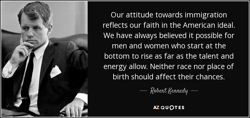 Our attitude towards immigration reflects our faith in the American ideal. We have always believed it possible for men and women who start at the bottom to rise as far as the talent and energy allow. Neither race nor place of birth should affect their chances. - Robert Kennedy