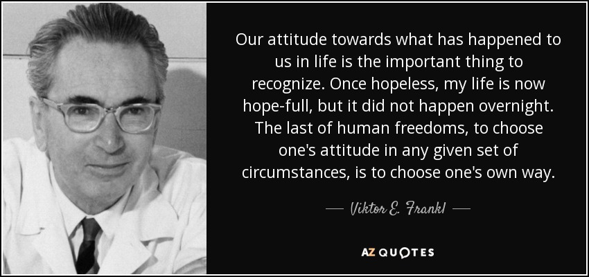 Our attitude towards what has happened to us in life is the important thing to recognize. Once hopeless, my life is now hope-full, but it did not happen overnight. The last of human freedoms, to choose one's attitude in any given set of circumstances, is to choose one's own way. - Viktor E. Frankl