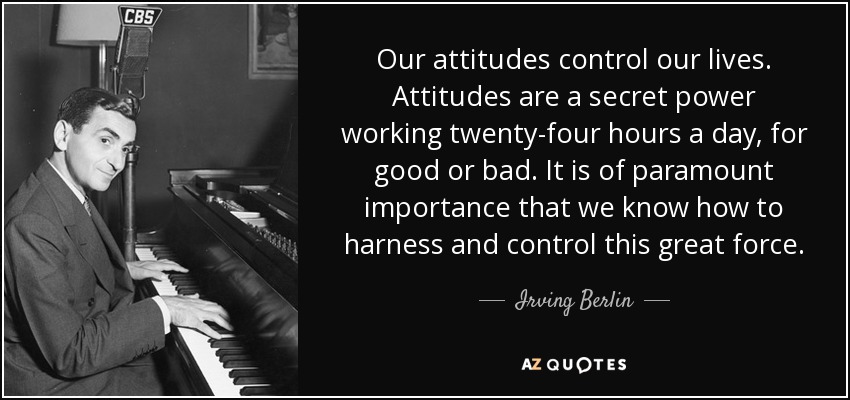 Our attitudes control our lives. Attitudes are a secret power working twenty-four hours a day, for good or bad. It is of paramount importance that we know how to harness and control this great force. - Irving Berlin
