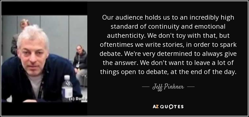 Our audience holds us to an incredibly high standard of continuity and emotional authenticity. We don't toy with that, but oftentimes we write stories, in order to spark debate. We're very determined to always give the answer. We don't want to leave a lot of things open to debate, at the end of the day. - Jeff Pinkner