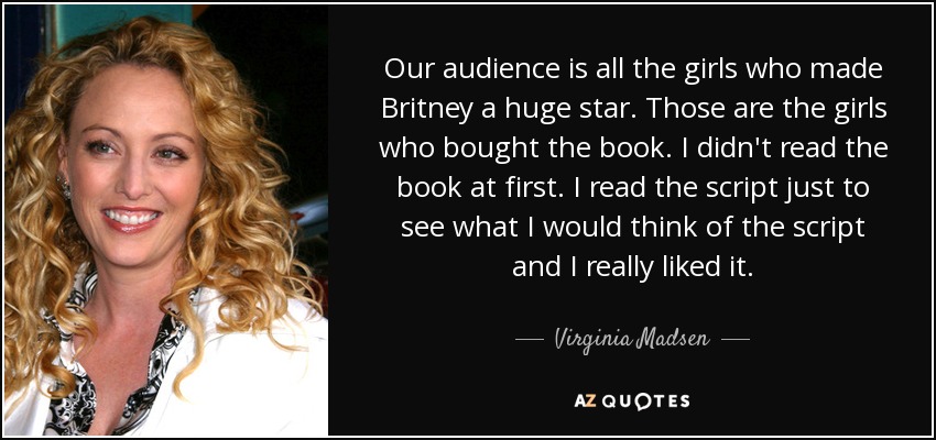Our audience is all the girls who made Britney a huge star. Those are the girls who bought the book. I didn't read the book at first. I read the script just to see what I would think of the script and I really liked it. - Virginia Madsen
