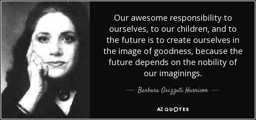 Our awesome responsibility to ourselves, to our children, and to the future is to create ourselves in the image of goodness, because the future depends on the nobility of our imaginings. - Barbara Grizzuti Harrison