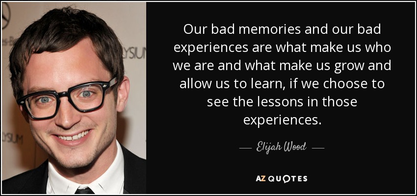 Our bad memories and our bad experiences are what make us who we are and what make us grow and allow us to learn, if we choose to see the lessons in those experiences. - Elijah Wood