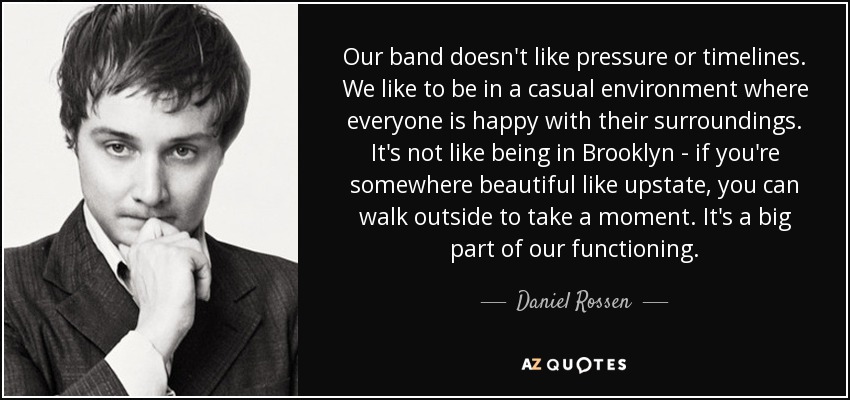 Our band doesn't like pressure or timelines. We like to be in a casual environment where everyone is happy with their surroundings. It's not like being in Brooklyn - if you're somewhere beautiful like upstate, you can walk outside to take a moment. It's a big part of our functioning. - Daniel Rossen