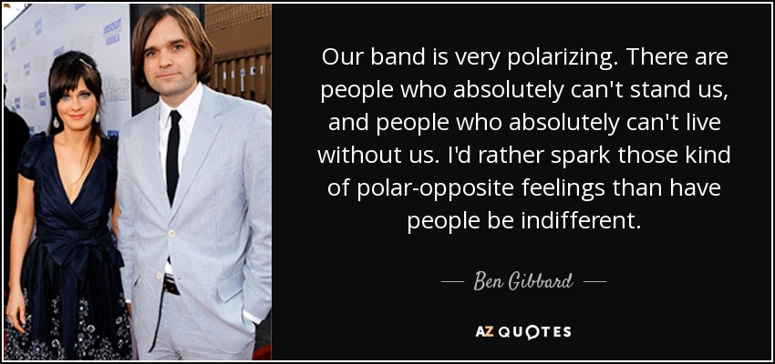 Our band is very polarizing. There are people who absolutely can't stand us, and people who absolutely can't live without us. I'd rather spark those kind of polar-opposite feelings than have people be indifferent. - Ben Gibbard