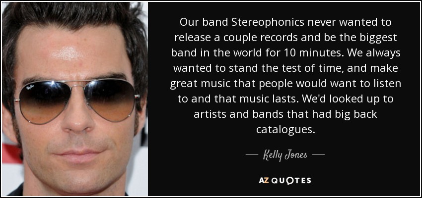Our band Stereophonics never wanted to release a couple records and be the biggest band in the world for 10 minutes. We always wanted to stand the test of time, and make great music that people would want to listen to and that music lasts. We'd looked up to artists and bands that had big back catalogues. - Kelly Jones