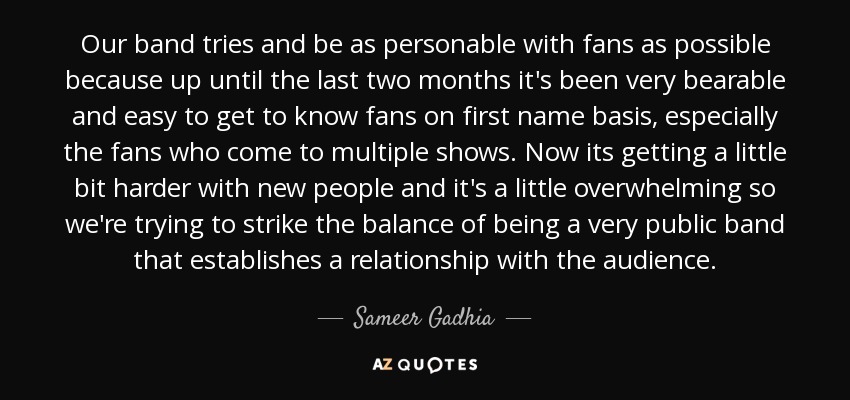 Our band tries and be as personable with fans as possible because up until the last two months it's been very bearable and easy to get to know fans on first name basis, especially the fans who come to multiple shows. Now its getting a little bit harder with new people and it's a little overwhelming so we're trying to strike the balance of being a very public band that establishes a relationship with the audience. - Sameer Gadhia
