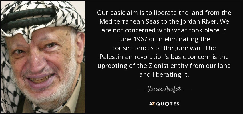 Our basic aim is to liberate the land from the Mediterranean Seas to the Jordan River. We are not concerned with what took place in June 1967 or in eliminating the consequences of the June war. The Palestinian revolution's basic concern is the uprooting of the Zionist entity from our land and liberating it. - Yasser Arafat