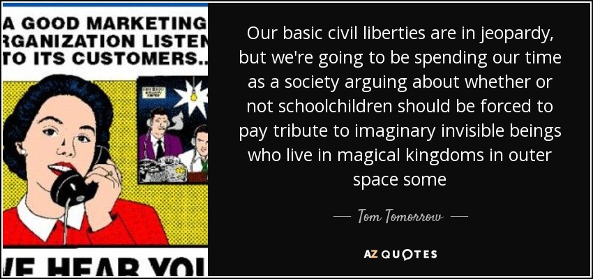 Our basic civil liberties are in jeopardy, but we're going to be spending our time as a society arguing about whether or not schoolchildren should be forced to pay tribute to imaginary invisible beings who live in magical kingdoms in outer space some - Tom Tomorrow