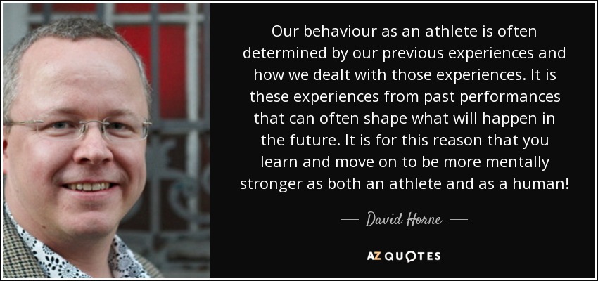 Our behaviour as an athlete is often determined by our previous experiences and how we dealt with those experiences. It is these experiences from past performances that can often shape what will happen in the future. It is for this reason that you learn and move on to be more mentally stronger as both an athlete and as a human! - David Horne