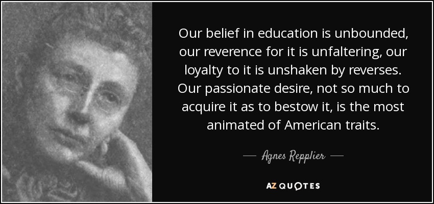 Our belief in education is unbounded, our reverence for it is unfaltering, our loyalty to it is unshaken by reverses. Our passionate desire, not so much to acquire it as to bestow it, is the most animated of American traits. - Agnes Repplier