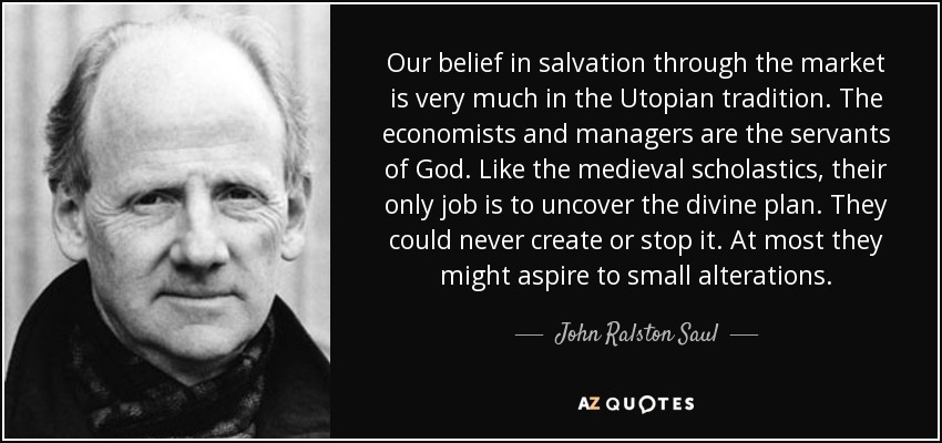 Our belief in salvation through the market is very much in the Utopian tradition. The economists and managers are the servants of God. Like the medieval scholastics, their only job is to uncover the divine plan. They could never create or stop it. At most they might aspire to small alterations. - John Ralston Saul
