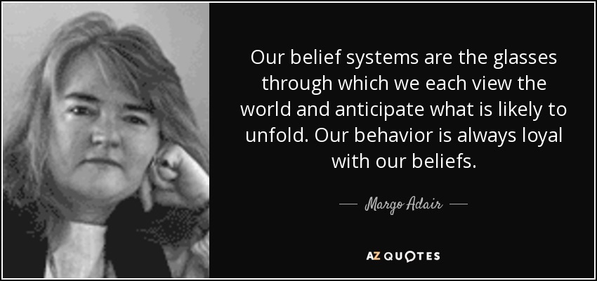 Our belief systems are the glasses through which we each view the world and anticipate what is likely to unfold. Our behavior is always loyal with our beliefs. - Margo Adair