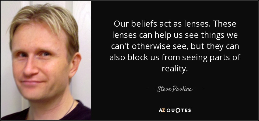 Our beliefs act as lenses. These lenses can help us see things we can't otherwise see, but they can also block us from seeing parts of reality. - Steve Pavlina