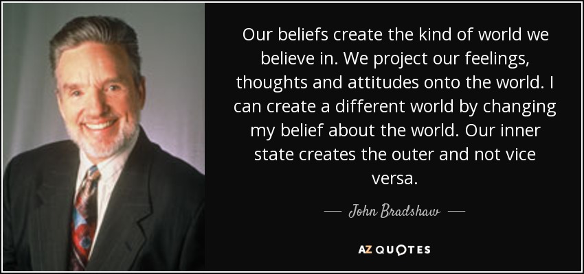 Our beliefs create the kind of world we believe in. We project our feelings, thoughts and attitudes onto the world. I can create a different world by changing my belief about the world. Our inner state creates the outer and not vice versa. - John Bradshaw