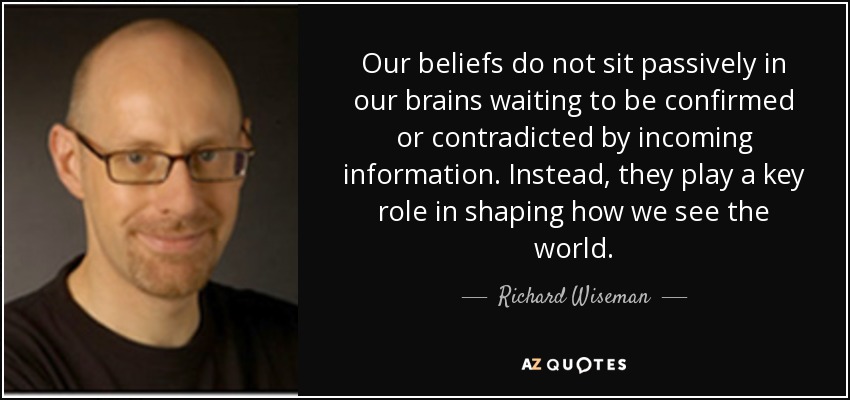 Our beliefs do not sit passively in our brains waiting to be confirmed or contradicted by incoming information. Instead, they play a key role in shaping how we see the world. - Richard Wiseman