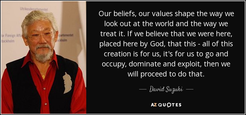 Our beliefs, our values shape the way we look out at the world and the way we treat it. If we believe that we were here, placed here by God, that this - all of this creation is for us, it's for us to go and occupy, dominate and exploit, then we will proceed to do that. - David Suzuki