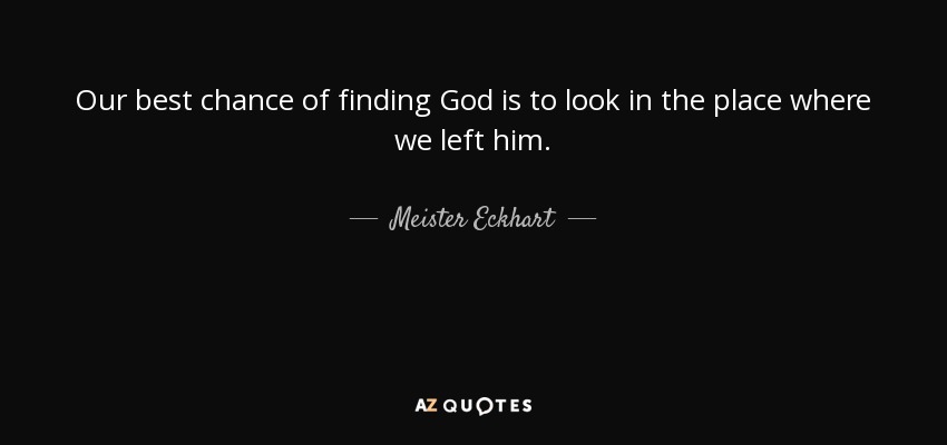 Our best chance of finding God is to look in the place where we left him. - Meister Eckhart