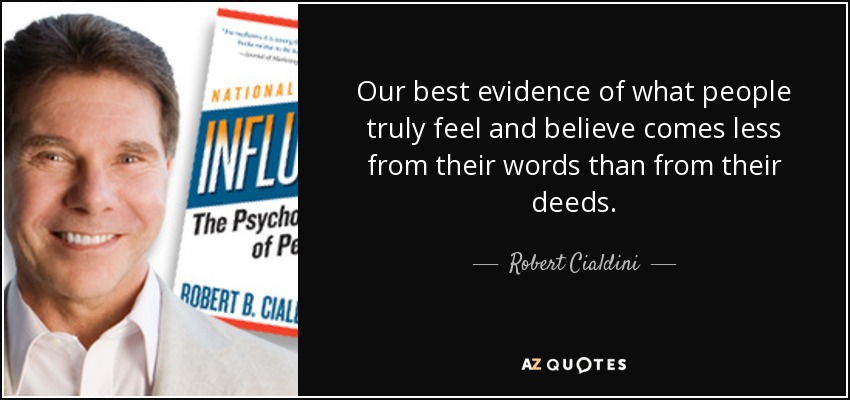 Our best evidence of what people truly feel and believe comes less from their words than from their deeds. - Robert Cialdini