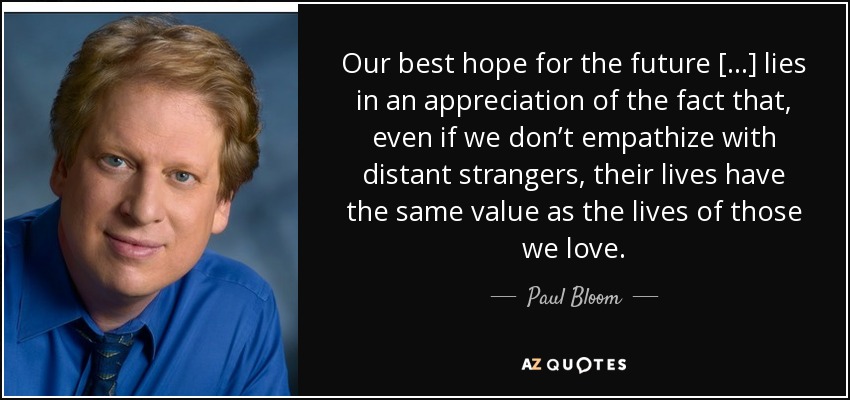 Our best hope for the future [...] lies in an appreciation of the fact that, even if we don’t empathize with distant strangers, their lives have the same value as the lives of those we love. - Paul Bloom