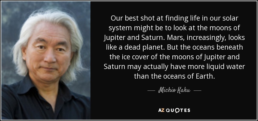 Our best shot at finding life in our solar system might be to look at the moons of Jupiter and Saturn. Mars, increasingly, looks like a dead planet. But the oceans beneath the ice cover of the moons of Jupiter and Saturn may actually have more liquid water than the oceans of Earth. - Michio Kaku